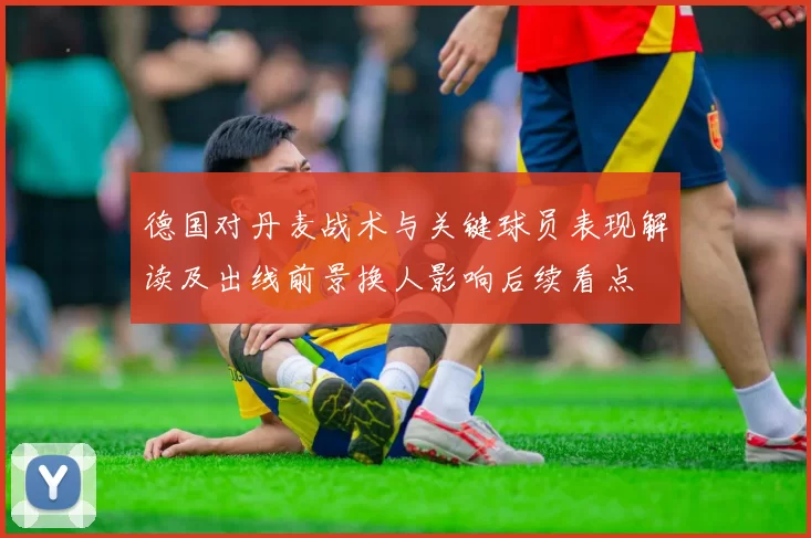 德国对丹麦战术与关键球员表现解读及出线前景换人影响后续看点