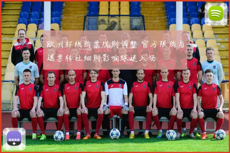 欧洲杯线购票规则调整 官方限购与退票转让细则影响球迷入场