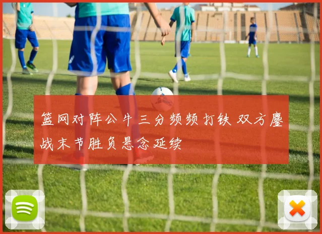 篮网对阵公牛三分频频打铁 双方鏖战末节胜负悬念延续