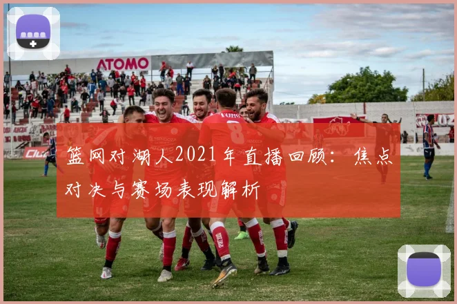 篮网对湖人2021年直播回顾:焦点对决与赛场表现解析
