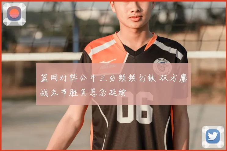 篮网对阵公牛三分频频打铁 双方鏖战末节胜负悬念延续