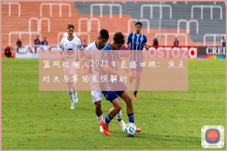 篮网对湖人2021年直播回顾:焦点对决与赛场表现解析