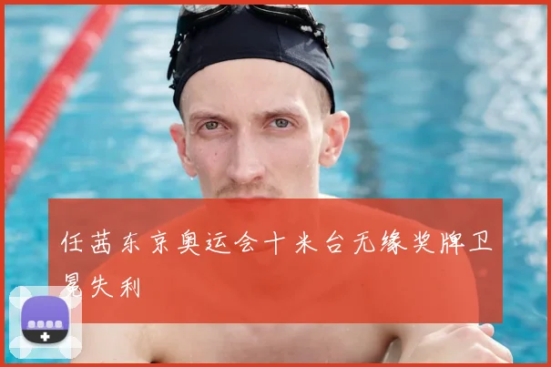任茜东京奥运会十米台无缘奖牌卫冕失利