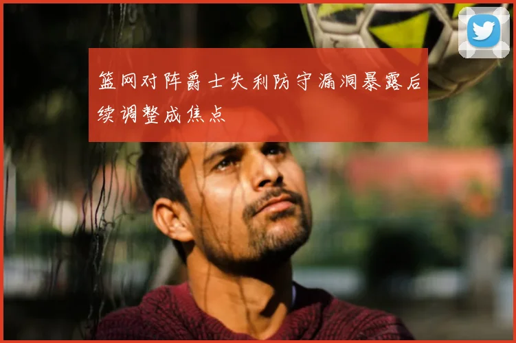 篮网对阵爵士失利防守漏洞暴露后续调整成焦点