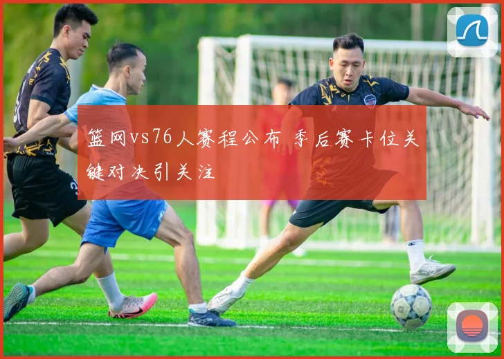 篮网vs76人赛程公布 季后赛卡位关键对决引关注