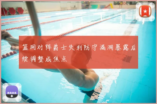 篮网对阵爵士失利防守漏洞暴露后续调整成焦点