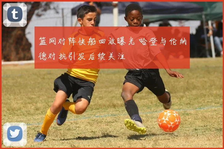 篮网对阵快船回放曝光 哈登与伦纳德对抗引发后续关注