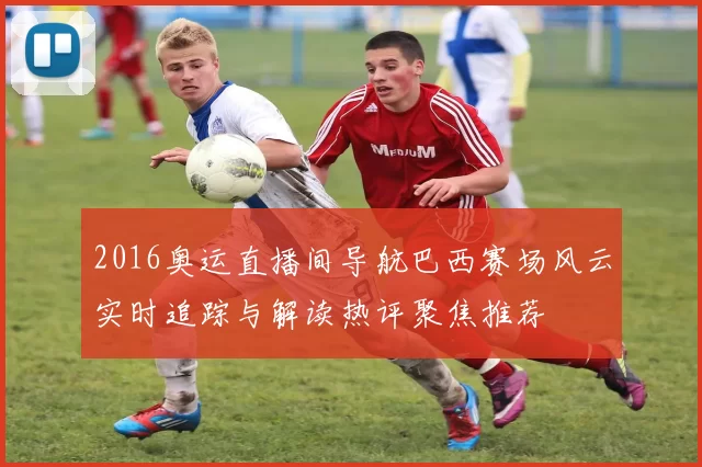 2016奥运直播间导航巴西赛场风云实时追踪与解读热评聚焦推荐