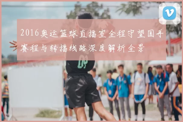 2016奥运篮球直播室全程守望国手赛程与转播线路深度解析全景