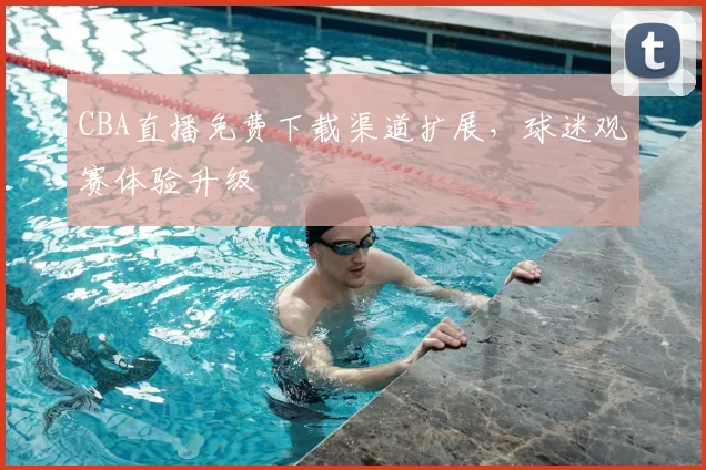 CBA直播免费下载渠道扩展,球迷观赛体验升级