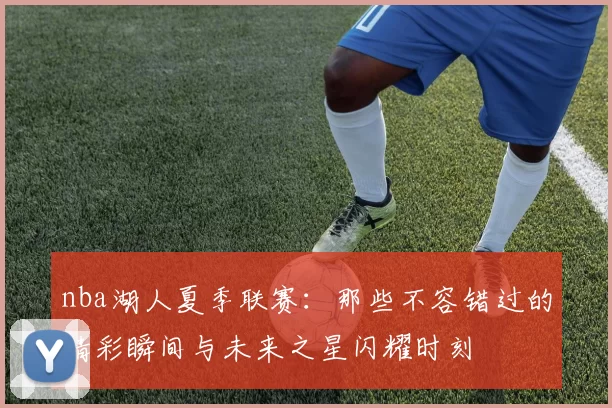 nba湖人夏季联赛:那些不容错过的精彩瞬间与未来之星闪耀时刻
