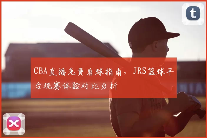 CBA直播免费看球指南，JRS篮球平台观赛体验对比分析