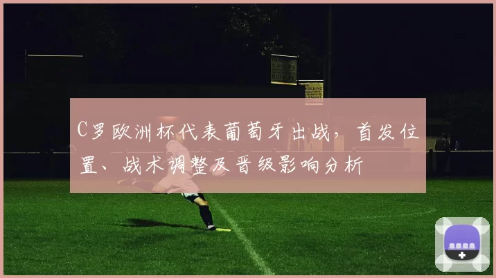 C罗欧洲杯代表葡萄牙出战，首发位置、战术调整及晋级影响分析
