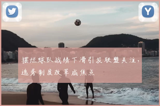 摆烂球队战绩下滑引发联盟关注，选秀制度改革成焦点