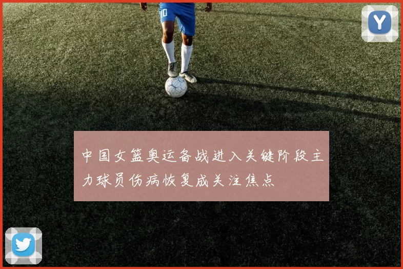 中国女篮奥运备战进入关键阶段主力球员伤病恢复成关注焦点