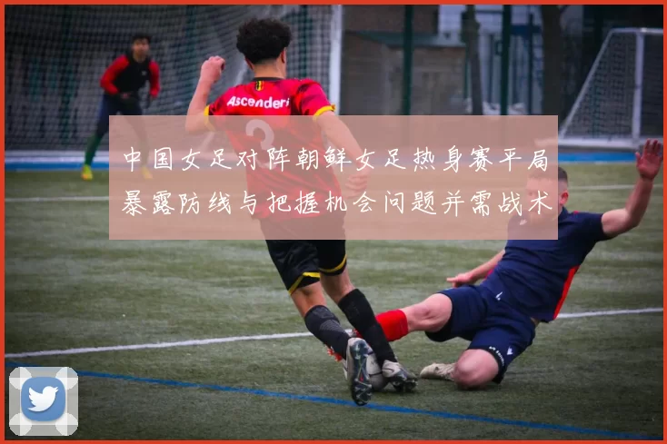 中国女足对阵朝鲜女足热身赛平局暴露防线与把握机会问题并需战术调整