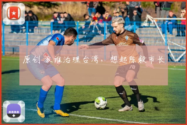 原创 派谁治理台湾，想起陈毅市长