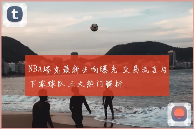 NBA塔克最新去向曝光 交易流言与下家球队三大热门解析