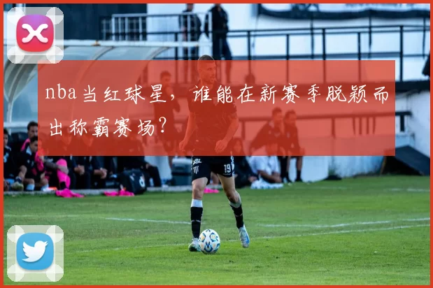 nba当红球星,谁能在新赛季脱颖而出称霸赛场?