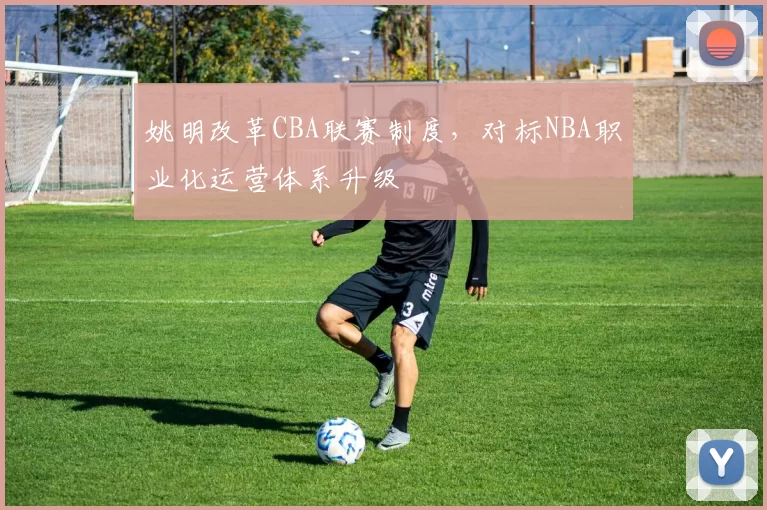 姚明改革CBA联赛制度,对标NBA职业化运营体系升级