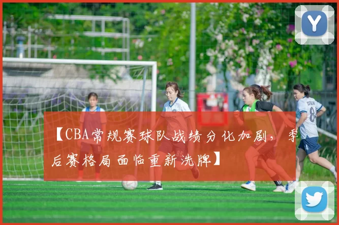 【CBA常规赛球队战绩分化加剧,季后赛格局面临重新洗牌】