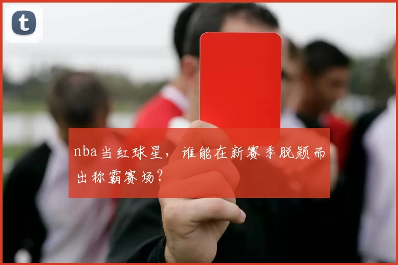 nba当红球星，谁能在新赛季脱颖而出称霸赛场？