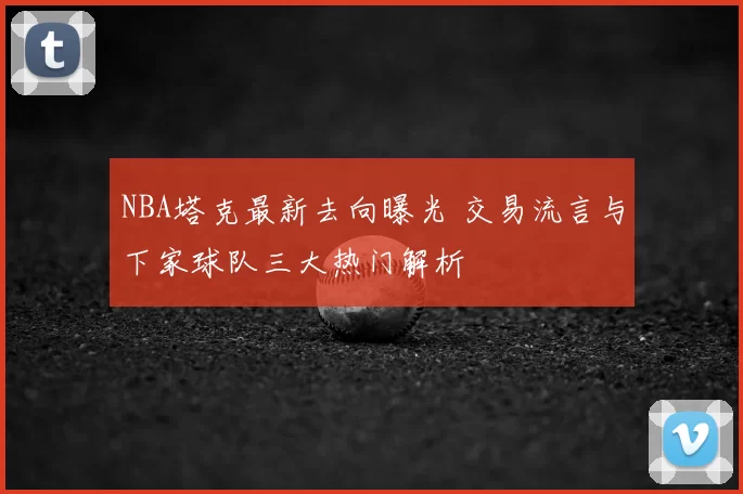 NBA塔克最新去向曝光 交易流言与下家球队三大热门解析