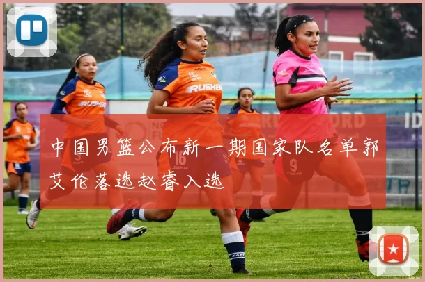 中国男篮公布新一期国家队名单郭艾伦落选赵睿入选