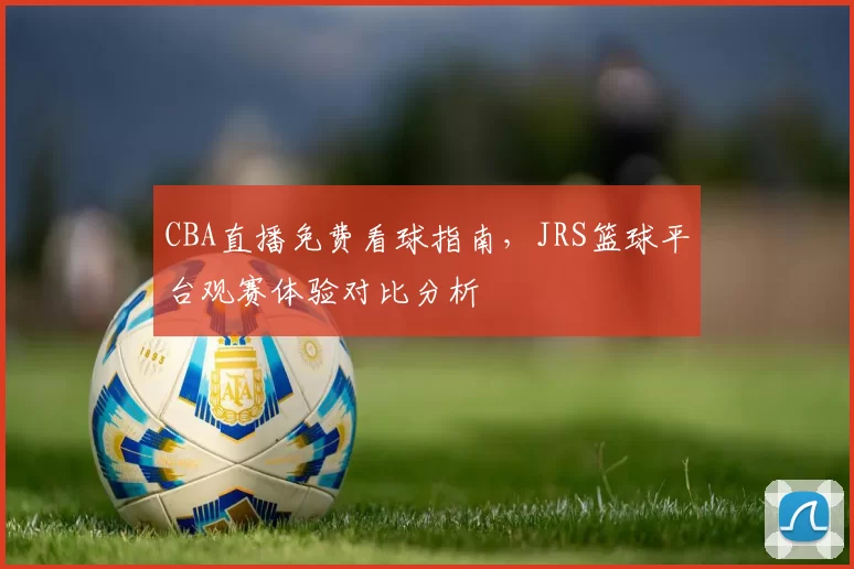 CBA直播免费看球指南,JRS篮球平台观赛体验对比分析