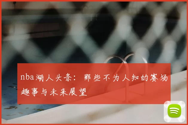 nba湖人头条：那些不为人知的赛场趣事与未来展望