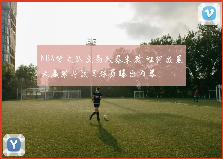NBA梦之队交易风暴来袭 谁将成最大赢家与黑马球员曝出内幕
