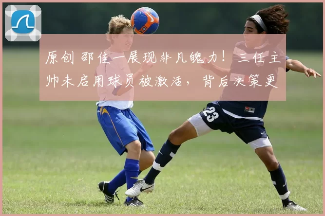 原创 邵佳一展现非凡魄力！三任主帅未启用球员被激活，背后决策更显关键意义