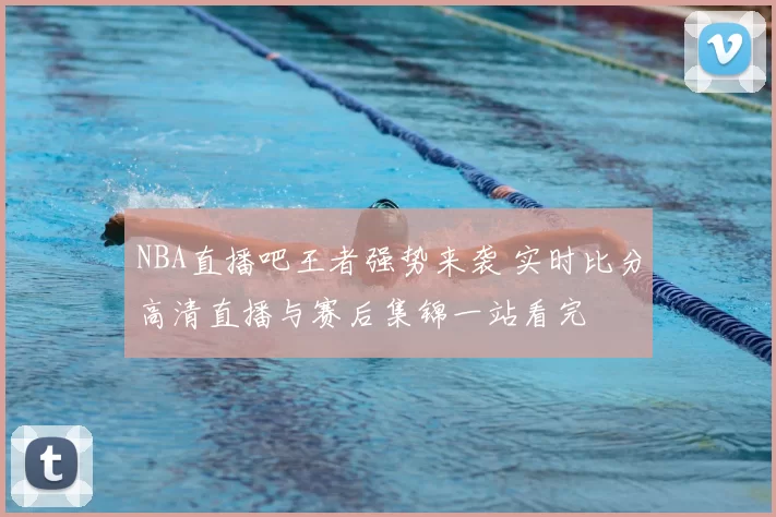 NBA直播吧王者强势来袭 实时比分高清直播与赛后集锦一站看完