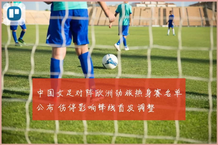 中国女足对阵欧洲劲旅热身赛名单公布 伤停影响锋线首发调整