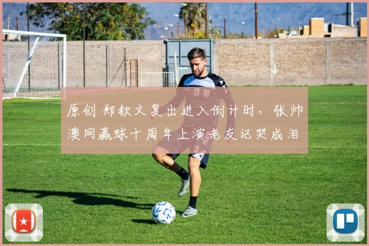 原创 郑钦文复出进入倒计时,张帅澳网赢球十周年上演老友记哭成泪人