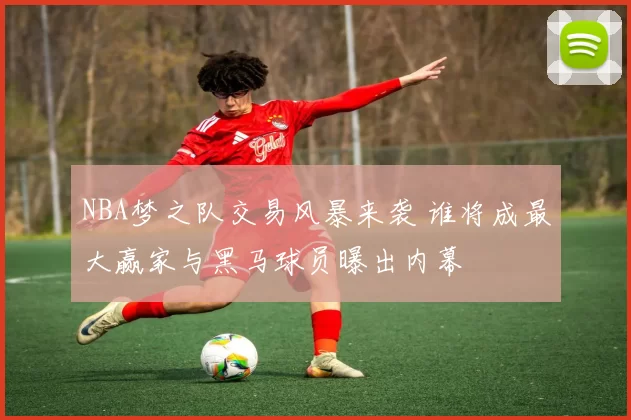 NBA梦之队交易风暴来袭 谁将成最大赢家与黑马球员曝出内幕