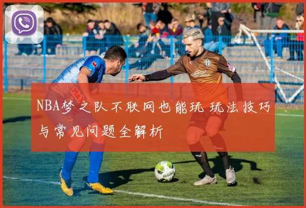 NBA梦之队不联网也能玩 玩法技巧与常见问题全解析