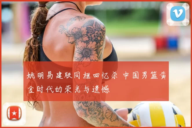 姚明易建联同框回忆杀 中国男篮黄金时代的荣光与遗憾