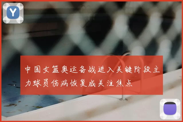 中国女篮奥运备战进入关键阶段主力球员伤病恢复成关注焦点