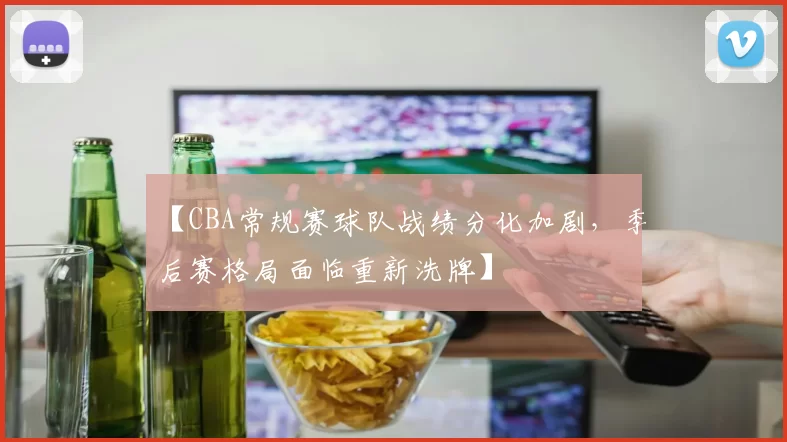 【CBA常规赛球队战绩分化加剧,季后赛格局面临重新洗牌】