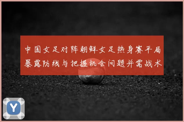中国女足对阵朝鲜女足热身赛平局暴露防线与把握机会问题并需战术调整