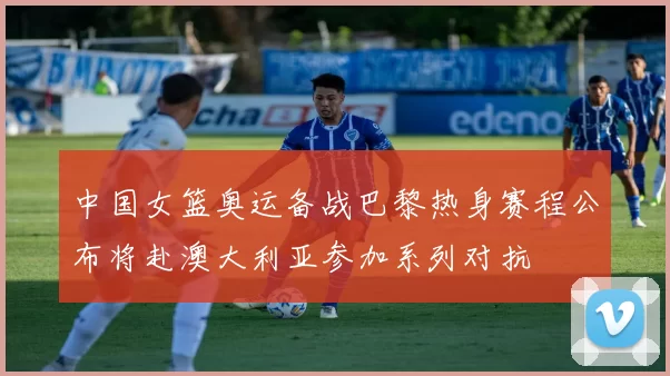 中国女篮奥运备战巴黎热身赛程公布将赴澳大利亚参加系列对抗