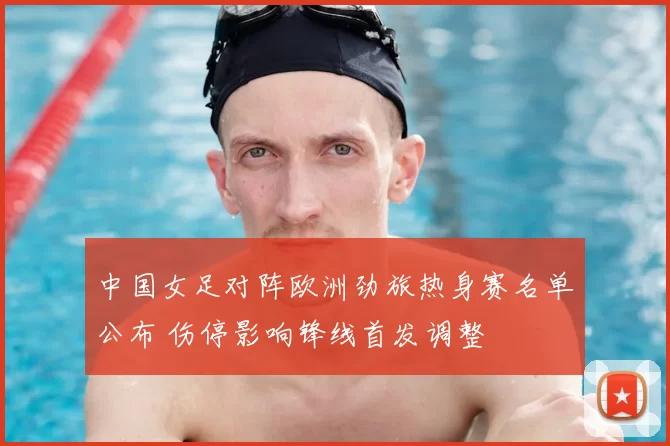 中国女足对阵欧洲劲旅热身赛名单公布 伤停影响锋线首发调整