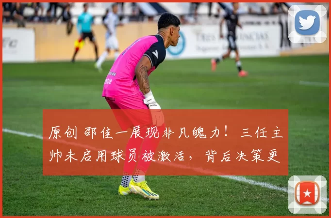 原创 邵佳一展现非凡魄力！三任主帅未启用球员被激活，背后决策更显关键意义